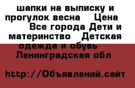 шапки на выписку и прогулок весна  › Цена ­ 500 - Все города Дети и материнство » Детская одежда и обувь   . Ленинградская обл.